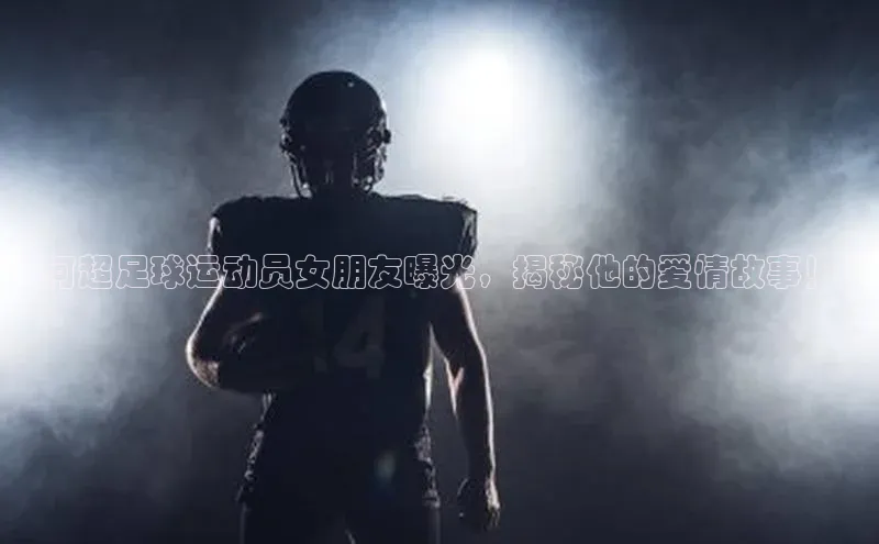 vsport体育官网一径科技“何超足球运动员女朋友曝光，揭秘他的爱情故事！”