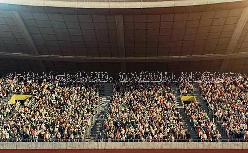 v体育胜利因你精彩百度社团赞助平台《足球运动员舞技惊艳，加入拉拉队展现全新魅力》