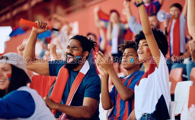 长三角水上运动竞技盛地：未来运动与文化交融的前沿平台