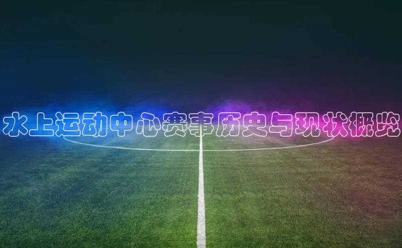 水上运动中心赛事历史与现状概览