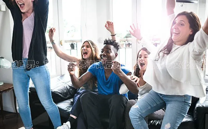 跨越国界：国际体育赛事背后的全球影响力与文化融合