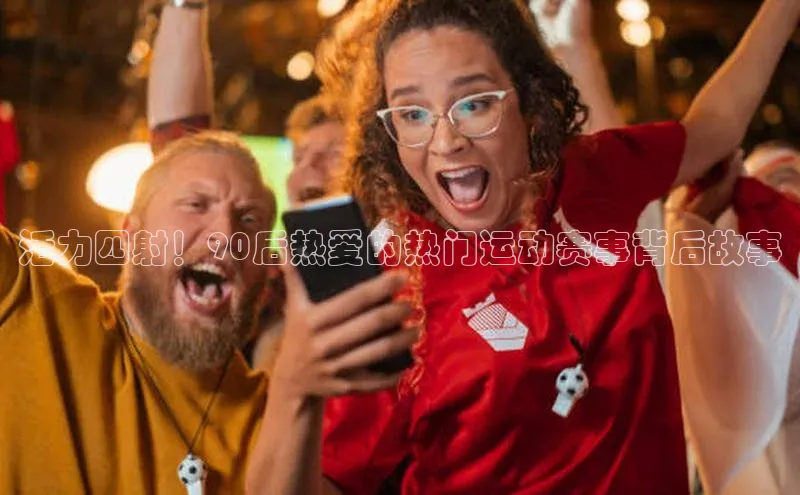 活力四射！90后热爱的热门运动赛事背后故事