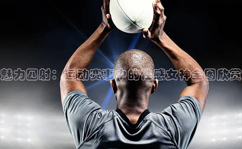 魅力四射：运动赛事中的性感女神全图欣赏